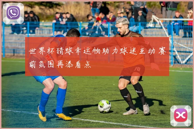 世界杯猜球幸运物助力球迷互动 赛前氛围再添看点