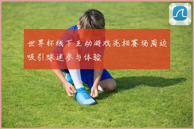 世界杯线下互动游戏亮相赛场周边吸引球迷参与体验