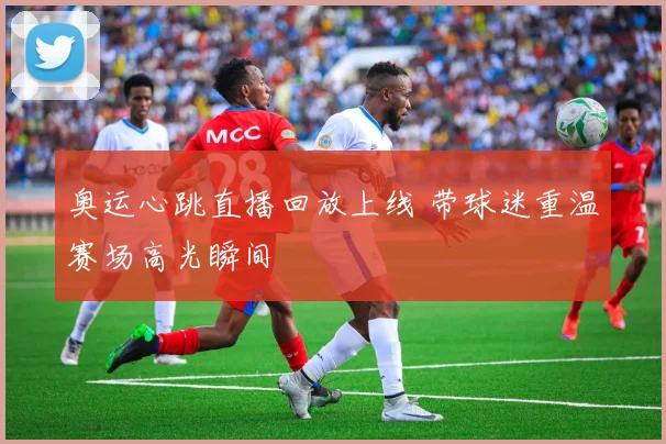 奥运心跳直播回放上线 带球迷重温赛场高光瞬间
