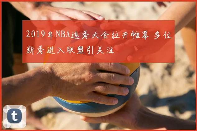 2019年NBA选秀大会拉开帷幕 多位新秀进入联盟引关注