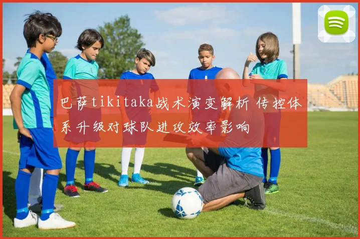 巴萨tikitaka战术演变解析 传控体系升级对球队进攻效率影响
