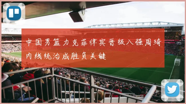 中国男篮力克菲律宾晋级八强周琦内线统治成胜负关键