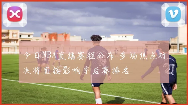 今日NBA直播赛程公布 多场焦点对决将直接影响季后赛排名