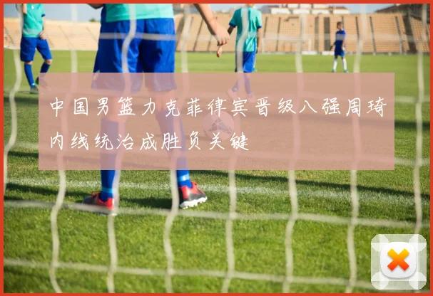 中国男篮力克菲律宾晋级八强周琦内线统治成胜负关键