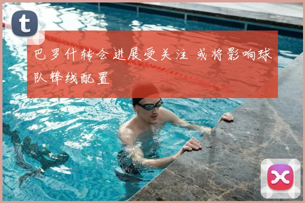 巴罗什转会进展受关注 或将影响球队锋线配置