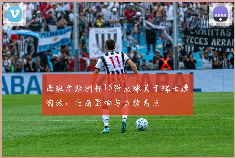 西班牙欧洲杯16强点球负于瑞士遭淘汰,出局影响与后续看点