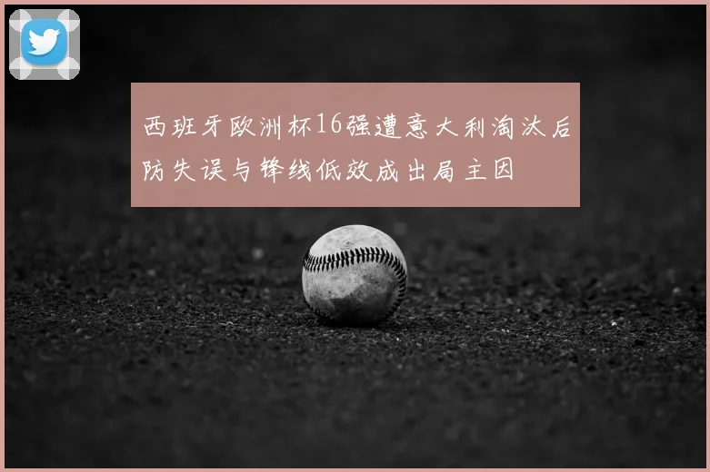 西班牙欧洲杯16强遭意大利淘汰后防失误与锋线低效成出局主因