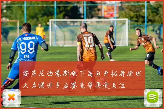 安芬尼西蒙斯砍下高分开拓者进攻火力提升季后赛竞争再受关注