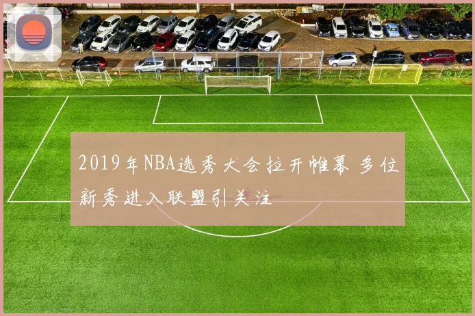 2019年NBA选秀大会拉开帷幕 多位新秀进入联盟引关注