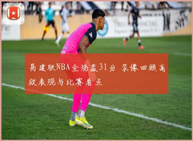 易建联NBA全场轰31分 录像回顾高效表现与比赛看点