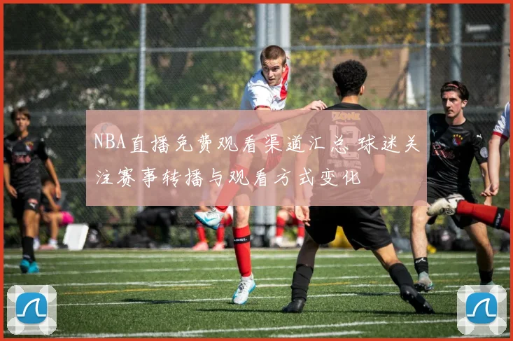 NBA直播免费观看渠道汇总 球迷关注赛事转播与观看方式变化