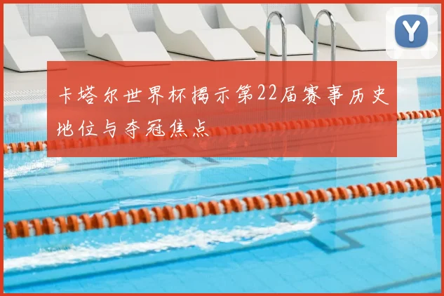 卡塔尔世界杯揭示第22届赛事历史地位与夺冠焦点