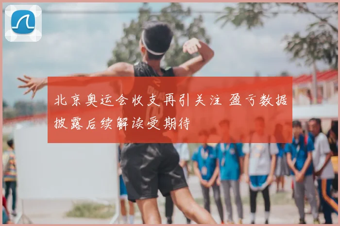 北京奥运会收支再引关注 盈亏数据披露后续解读受期待