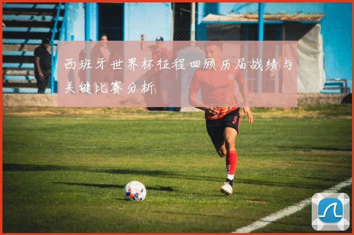 西班牙世界杯征程回顾历届战绩与关键比赛分析