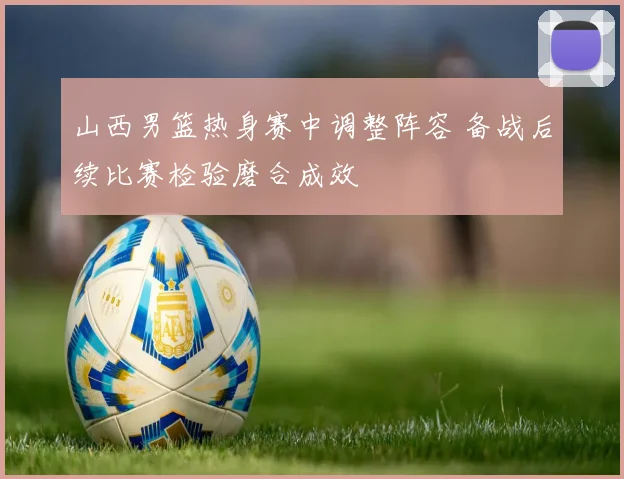 山西男篮热身赛中调整阵容 备战后续比赛检验磨合成效